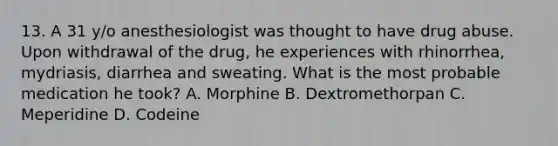 13. A 31 y/o anesthesiologist was thought to have drug abuse. Upon withdrawal of the drug, he experiences with rhinorrhea, mydriasis, diarrhea and sweating. What is the most probable medication he took? A. Morphine B. Dextromethorpan C. Meperidine D. Codeine