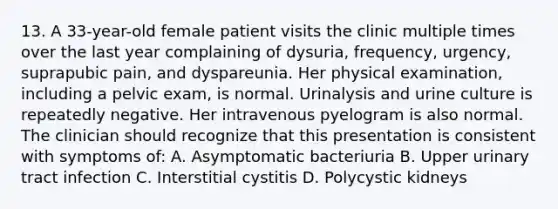 13. A 33-year-old female patient visits the clinic multiple times over the last year complaining of dysuria, frequency, urgency, suprapubic pain, and dyspareunia. Her physical examination, including a pelvic exam, is normal. Urinalysis and urine culture is repeatedly negative. Her intravenous pyelogram is also normal. The clinician should recognize that this presentation is consistent with symptoms of: A. Asymptomatic bacteriuria B. Upper urinary tract infection C. Interstitial cystitis D. Polycystic kidneys