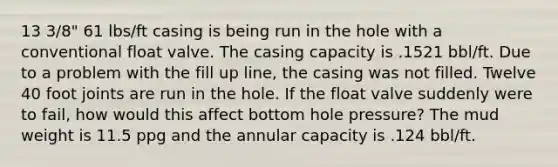 13 3/8" 61 lbs/ft casing is being run in the hole with a conventional float valve. The casing capacity is .1521 bbl/ft. Due to a problem with the fill up line, the casing was not filled. Twelve 40 foot joints are run in the hole. If the float valve suddenly were to fail, how would this affect bottom hole pressure? The mud weight is 11.5 ppg and the annular capacity is .124 bbl/ft.