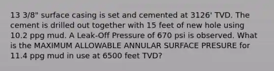 13 3/8" surface casing is set and cemented at 3126' TVD. The cement is drilled out together with 15 feet of new hole using 10.2 ppg mud. A Leak-Off Pressure of 670 psi is observed. What is the MAXIMUM ALLOWABLE ANNULAR SURFACE PRESURE for 11.4 ppg mud in use at 6500 feet TVD?