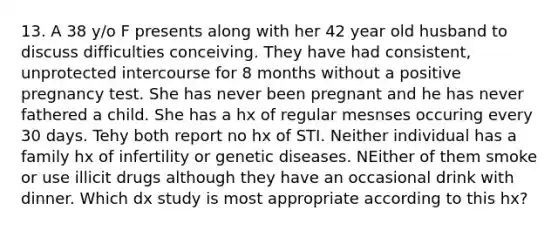 13. A 38 y/o F presents along with her 42 year old husband to discuss difficulties conceiving. They have had consistent, unprotected intercourse for 8 months without a positive pregnancy test. She has never been pregnant and he has never fathered a child. She has a hx of regular mesnses occuring every 30 days. Tehy both report no hx of STI. Neither individual has a family hx of infertility or genetic diseases. NEither of them smoke or use illicit drugs although they have an occasional drink with dinner. Which dx study is most appropriate according to this hx?