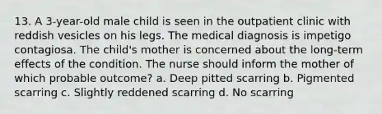 13. A 3-year-old male child is seen in the outpatient clinic with reddish vesicles on his legs. The medical diagnosis is impetigo contagiosa. The child's mother is concerned about the long-term effects of the condition. The nurse should inform the mother of which probable outcome? a. Deep pitted scarring b. Pigmented scarring c. Slightly reddened scarring d. No scarring