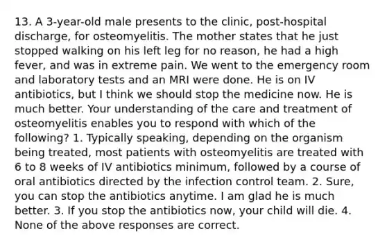 13. A 3-year-old male presents to the clinic, post-hospital discharge, for osteomyelitis. The mother states that he just stopped walking on his left leg for no reason, he had a high fever, and was in extreme pain. We went to the emergency room and laboratory tests and an MRI were done. He is on IV antibiotics, but I think we should stop the medicine now. He is much better. Your understanding of the care and treatment of osteomyelitis enables you to respond with which of the following? 1. Typically speaking, depending on the organism being treated, most patients with osteomyelitis are treated with 6 to 8 weeks of IV antibiotics minimum, followed by a course of oral antibiotics directed by the infection control team. 2. Sure, you can stop the antibiotics anytime. I am glad he is much better. 3. If you stop the antibiotics now, your child will die. 4. None of the above responses are correct.