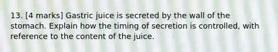 13. [4 marks] Gastric juice is secreted by the wall of the stomach. Explain how the timing of secretion is controlled, with reference to the content of the juice.