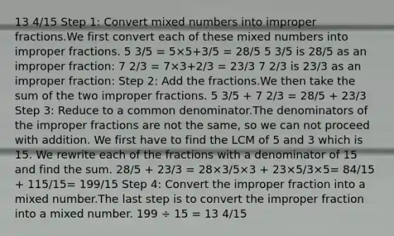 13 4/15 Step 1: Сonvert mixed numbers into improper fractions.We first convert each of these mixed numbers into improper fractions. 5 3/5 = 5×5+3/5 = 28/5 5 3/5 is 28/5 as an improper fraction: 7 2/3 = 7×3+2/3 = 23/3 7 2/3 is 23/3 as an improper fraction: Step 2: Add the fractions.We then take the sum of the two improper fractions. 5 3/5 + 7 2/3 = 28/5 + 23/3 Step 3: Reduce to a common denominator.The denominators of the improper fractions are not the same, so we can not proceed with addition. We first have to find the LCM of 5 and 3 which is 15. We rewrite each of the fractions with a denominator of 15 and find the sum. 28/5 + 23/3 = 28×3/5×3 + 23×5/3×5= 84/15 + 115/15= 199/15 Step 4: Convert the improper fraction into a mixed number.The last step is to convert the improper fraction into a mixed number. 199 ÷ 15 = 13 4/15