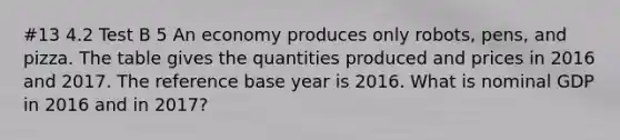 #13 4.2 Test B 5 An economy produces only​ robots, pens, and pizza. The table gives the quantities produced and prices in 2016 and 2017. The reference base year is 2016. What is nominal GDP in 2016 and in​ 2017?