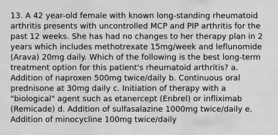 13. A 42 year-old female with known long-standing rheumatoid arthritis presents with uncontrolled MCP and PIP arthritis for the past 12 weeks. She has had no changes to her therapy plan in 2 years which includes methotrexate 15mg/week and leflunomide (Arava) 20mg daily. Which of the following is the best long-term treatment option for this patient's rheumatoid arthritis? a. Addition of naproxen 500mg twice/daily b. Continuous oral prednisone at 30mg daily c. Initiation of therapy with a "biological" agent such as etanercept (Enbrel) or infliximab (Remicade) d. Addition of sulfasalazine 1000mg twice/daily e. Addition of minocycline 100mg twice/daily