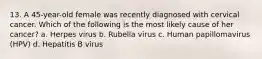 13. A 45-year-old female was recently diagnosed with cervical cancer. Which of the following is the most likely cause of her cancer? a. Herpes virus b. Rubella virus c. Human papillomavirus (HPV) d. Hepatitis B virus