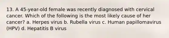 13. A 45-year-old female was recently diagnosed with cervical cancer. Which of the following is the most likely cause of her cancer? a. Herpes virus b. Rubella virus c. Human papillomavirus (HPV) d. Hepatitis B virus