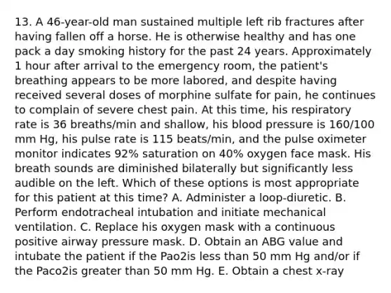 13. A 46-year-old man sustained multiple left rib fractures after having fallen off a horse. He is otherwise healthy and has one pack a day smoking history for the past 24 years. Approximately 1 hour after arrival to the emergency room, the patient's breathing appears to be more labored, and despite having received several doses of morphine sulfate for pain, he continues to complain of severe chest pain. At this time, his respiratory rate is 36 breaths/min and shallow, his blood pressure is 160/100 mm Hg, his pulse rate is 115 beats/min, and the pulse oximeter monitor indicates 92% saturation on 40% oxygen face mask. His breath sounds are diminished bilaterally but significantly less audible on the left. Which of these options is most appropriate for this patient at this time? A. Administer a loop-diuretic. B. Perform endotracheal intubation and initiate mechanical ventilation. C. Replace his oxygen mask with a continuous positive airway pressure mask. D. Obtain an ABG value and intubate the patient if the Pao2is less than 50 mm Hg and/or if the Paco2is greater than 50 mm Hg. E. Obtain a chest x-ray