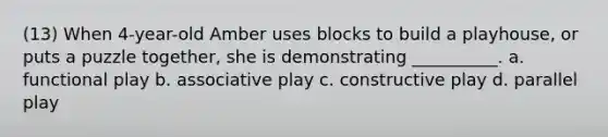 (13) When 4-year-old Amber uses blocks to build a playhouse, or puts a puzzle together, she is demonstrating __________. a. functional play b. associative play c. constructive play d. parallel play