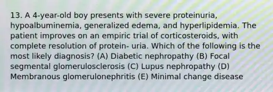 13. A 4-year-old boy presents with severe proteinuria, hypoalbuminemia, generalized edema, and hyperlipidemia. The patient improves on an empiric trial of corticosteroids, with complete resolution of protein- uria. Which of the following is the most likely diagnosis? (A) Diabetic nephropathy (B) Focal segmental glomerulosclerosis (C) Lupus nephropathy (D) Membranous glomerulonephritis (E) Minimal change disease