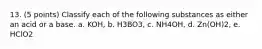 13. (5 points) Classify each of the following substances as either an acid or a base. a. KOH, b. H3BO3, c. NH4OH, d. Zn(OH)2, e. HClO2