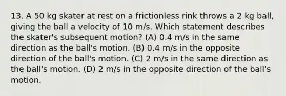 13. A 50 kg skater at rest on a frictionless rink throws a 2 kg ball, giving the ball a velocity of 10 m/s. Which statement describes the skater's subsequent motion? (A) 0.4 m/s in the same direction as the ball's motion. (B) 0.4 m/s in the opposite direction of the ball's motion. (C) 2 m/s in the same direction as the ball's motion. (D) 2 m/s in the opposite direction of the ball's motion.