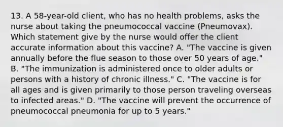 13. A 58-year-old client, who has no health problems, asks the nurse about taking the pneumococcal vaccine (Pneumovax). Which statement give by the nurse would offer the client accurate information about this vaccine? A. "The vaccine is given annually before the flue season to those over 50 years of age." B. "The immunization is administered once to older adults or persons with a history of chronic illness." C. "The vaccine is for all ages and is given primarily to those person traveling overseas to infected areas." D. "The vaccine will prevent the occurrence of pneumococcal pneumonia for up to 5 years."