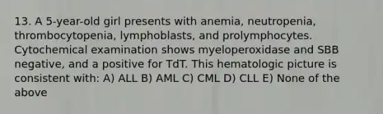 13. A 5-year-old girl presents with anemia, neutropenia, thrombocytopenia, lymphoblasts, and prolymphocytes. Cytochemical examination shows myeloperoxidase and SBB negative, and a positive for TdT. This hematologic picture is consistent with: A) ALL B) AML C) CML D) CLL E) None of the above