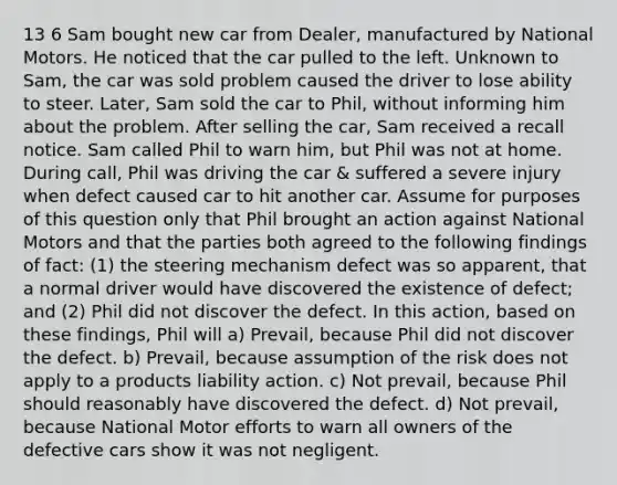 13 6 Sam bought new car from Dealer, manufactured by National Motors. He noticed that the car pulled to the left. Unknown to Sam, the car was sold problem caused the driver to lose ability to steer. Later, Sam sold the car to Phil, without informing him about the problem. After selling the car, Sam received a recall notice. Sam called Phil to warn him, but Phil was not at home. During call, Phil was driving the car & suffered a severe injury when defect caused car to hit another car. Assume for purposes of this question only that Phil brought an action against National Motors and that the parties both agreed to the following findings of fact: (1) the steering mechanism defect was so apparent, that a normal driver would have discovered the existence of defect; and (2) Phil did not discover the defect. In this action, based on these findings, Phil will a) Prevail, because Phil did not discover the defect. b) Prevail, because assumption of the risk does not apply to a products liability action. c) Not prevail, because Phil should reasonably have discovered the defect. d) Not prevail, because National Motor efforts to warn all owners of the defective cars show it was not negligent.