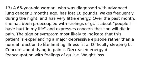 13) A 65-year-old woman, who was diagnosed with advanced lung cancer 3 months ago, has lost 18 pounds, wakes frequently during the night, and has very little energy. Over the past month, she has been preoccupied with feelings of guilt about "people I have hurt in my life" and expresses concern that she will die in pain. The sign or symptom most likely to indicate that this patient is experiencing a major depressive episode rather than a normal reaction to life-limiting illness is: a. Difficulty sleeping b. Concern about dying in pain c. Decreased energy d. Preoccupation with feelings of guilt e. Weight loss