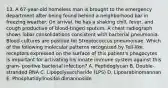 13. A 67-year-old homeless man is brought to the emergency department after being found behind a neighborhood bar in freezing weather. On arrival, he has a shaking chill, fever, and cough productive of blood-tinged sputum. A chest radiograph shows lobar consolidations consistent with bacterial pneumonia. Blood cultures are positive for Streptococcus pneumoniae. Which of the following molecular patterns recognized by Toll-like receptors expressed on the surface of this patient's phagocytes is important for activating his innate immune system against this gram- positive bacterial infection? A. Peptidoglycan B. Double-stranded RNA C. Lipopolysaccharide (LPS) D. Lipoarabinomannan E. Phosphatidylinositol dimannoside