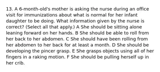 13. A 6-month-old's mother is asking the nurse during an office visit for immunizations about what is normal for her infant daughter to be doing. What information given by the nurse is correct? (Select all that apply.) A She should be sitting alone leaning forward on her hands. B She should be able to roll from her back to her abdomen. C She should have been rolling from her abdomen to her back for at least a month. D She should be developing the pincer grasp. E She grasps objects using all of her fingers in a raking motion. F She should be pulling herself up in her crib.