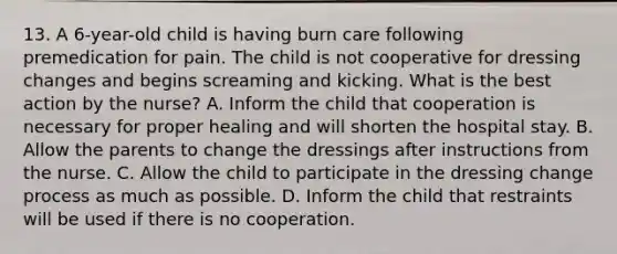 13. A 6-year-old child is having burn care following premedication for pain. The child is not cooperative for dressing changes and begins screaming and kicking. What is the best action by the nurse? A. Inform the child that cooperation is necessary for proper healing and will shorten the hospital stay. B. Allow the parents to change the dressings after instructions from the nurse. C. Allow the child to participate in the dressing change process as much as possible. D. Inform the child that restraints will be used if there is no cooperation.