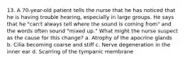 13. A 70-year-old patient tells the nurse that he has noticed that he is having trouble hearing, especially in large groups. He says that he "can't always tell where the sound is coming from" and the words often sound "mixed up." What might the nurse suspect as the cause for this change? a. Atrophy of the apocrine glands b. Cilia becoming coarse and stiff c. Nerve degeneration in the inner ear d. Scarring of the tympanic membrane