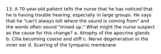 13. A 70-year-old patient tells the nurse that he has noticed that he is having trouble hearing, especially in large groups. He says that he "can't always tell where the sound is coming from" and the words often sound "mixed up." What might the nurse suspect as the cause for this change? a. Atrophy of the apocrine glands b. Cilia becoming coarse and stiff c. Nerve degeneration in the inner ear d. Scarring of the tympanic membrane