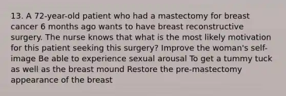 13. A 72-year-old patient who had a mastectomy for breast cancer 6 months ago wants to have breast reconstructive surgery. The nurse knows that what is the most likely motivation for this patient seeking this surgery? Improve the woman's self-image Be able to experience sexual arousal To get a tummy tuck as well as the breast mound Restore the pre-mastectomy appearance of the breast