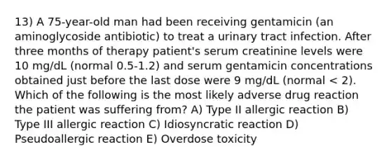 13) A 75-year-old man had been receiving gentamicin (an aminoglycoside antibiotic) to treat a urinary tract infection. After three months of therapy patient's serum creatinine levels were 10 mg/dL (normal 0.5-1.2) and serum gentamicin concentrations obtained just before the last dose were 9 mg/dL (normal < 2). Which of the following is the most likely adverse drug reaction the patient was suffering from? A) Type II allergic reaction B) Type III allergic reaction C) Idiosyncratic reaction D) Pseudoallergic reaction E) Overdose toxicity