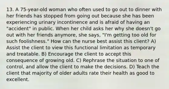 13. A 75-year-old woman who often used to go out to dinner with her friends has stopped from going out because she has been experiencing urinary incontinence and is afraid of having an "accident" in public. When her child asks her why she doesn't go out with her friends anymore, she says, "I'm getting too old for such foolishness." How can the nurse best assist this client? A) Assist the client to view this functional limitation as temporary and treatable. B) Encourage the client to accept this consequence of growing old. C) Rephrase the situation to one of control, and allow the client to make the decisions. D) Teach the client that majority of older adults rate their health as good to excellent.