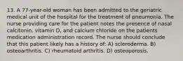 13. A 77-year-old woman has been admitted to the geriatric medical unit of the hospital for the treatment of pneumonia. The nurse providing care for the patient notes the presence of nasal calcitonin, vitamin D, and calcium chloride on the patients medication administration record. The nurse should conclude that this patient likely has a history of: A) scleroderma. B) osteoarthritis. C) rheumatoid arthritis. D) osteoporosis.