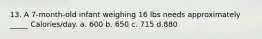 13. A 7-month-old infant weighing 16 lbs needs approximately _____ Calories/day. a. 600 b. 650 c. 715 d.880