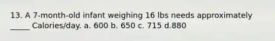 13. A 7-month-old infant weighing 16 lbs needs approximately _____ Calories/day. a. 600 b. 650 c. 715 d.880