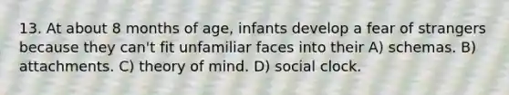 13. At about 8 months of age, infants develop a fear of strangers because they can't fit unfamiliar faces into their A) schemas. B) attachments. C) theory of mind. D) social clock.