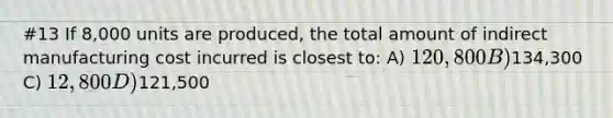 #13 If 8,000 units are produced, the total amount of indirect manufacturing cost incurred is closest to: A) 120,800 B)134,300 C) 12,800 D)121,500