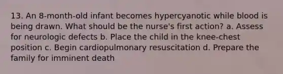 13. An 8-month-old infant becomes hypercyanotic while blood is being drawn. What should be the nurse's first action? a. Assess for neurologic defects b. Place the child in the knee-chest position c. Begin cardiopulmonary resuscitation d. Prepare the family for imminent death