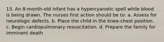 13. An 8-month-old infant has a hypercyanotic spell while blood is being drawn. The nurses first action should be to: a. Assess for neurologic defects. b. Place the child in the knee-chest position. c. Begin cardiopulmonary resuscitation. d. Prepare the family for imminent death