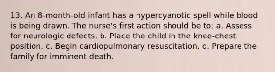 13. An 8-month-old infant has a hypercyanotic spell while blood is being drawn. The nurse's first action should be to: a. Assess for neurologic defects. b. Place the child in the knee-chest position. c. Begin cardiopulmonary resuscitation. d. Prepare the family for imminent death.