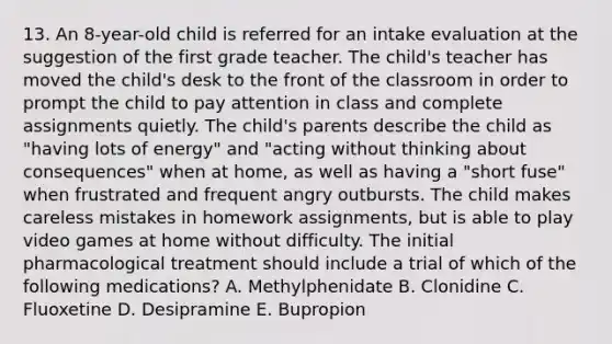 13. An 8-year-old child is referred for an intake evaluation at the suggestion of the first grade teacher. The child's teacher has moved the child's desk to the front of the classroom in order to prompt the child to pay attention in class and complete assignments quietly. The child's parents describe the child as "having lots of energy" and "acting without thinking about consequences" when at home, as well as having a "short fuse" when frustrated and frequent angry outbursts. The child makes careless mistakes in homework assignments, but is able to play video games at home without difficulty. The initial pharmacological treatment should include a trial of which of the following medications? A. Methylphenidate B. Clonidine C. Fluoxetine D. Desipramine E. Bupropion