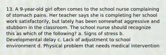 13. A 9-year-old girl often comes to the school nurse complaining of stomach pains. Her teacher says she is completing her school work satisfactorily, but lately has been somewhat aggressive and stubborn in the classroom. The school nurse should recognize this as which of the following? a. Signs of stress b. Developmental delay c. Lack of adjustment to school environment d. Physical problem that needs medical intervention