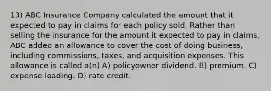 13) ABC Insurance Company calculated the amount that it expected to pay in claims for each policy sold. Rather than selling the insurance for the amount it expected to pay in claims, ABC added an allowance to cover the cost of doing business, including commissions, taxes, and acquisition expenses. This allowance is called a(n) A) policyowner dividend. B) premium. C) expense loading. D) rate credit.