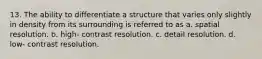 13. The ability to differentiate a structure that varies only slightly in density from its surrounding is referred to as a. spatial resolution. b. high- contrast resolution. c. detail resolution. d. low- contrast resolution.