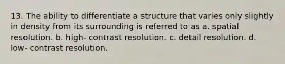 13. The ability to differentiate a structure that varies only slightly in density from its surrounding is referred to as a. spatial resolution. b. high- contrast resolution. c. detail resolution. d. low- contrast resolution.