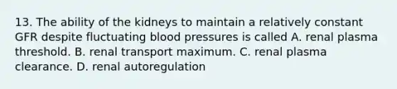 13. The ability of the kidneys to maintain a relatively constant GFR despite fluctuating blood pressures is called A. renal plasma threshold. B. renal transport maximum. C. renal plasma clearance. D. renal autoregulation