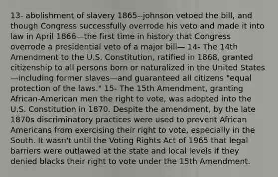 13- abolishment of slavery 1865--johnson vetoed the bill, and though Congress successfully overrode his veto and made it into law in April 1866—the first time in history that Congress overrode a presidential veto of a major bill— 14- The 14th Amendment to the U.S. Constitution, ratified in 1868, granted citizenship to all persons born or naturalized in the United States—including former slaves—and guaranteed all citizens "equal protection of the laws." 15- The 15th Amendment, granting African-American men the right to vote, was adopted into the U.S. Constitution in 1870. Despite the amendment, by the late 1870s discriminatory practices were used to prevent African Americans from exercising their right to vote, especially in the South. It wasn't until the Voting Rights Act of 1965 that legal barriers were outlawed at the state and local levels if they denied blacks their right to vote under the 15th Amendment.