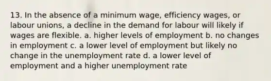 13. In the absence of a minimum wage, efficiency wages, or labour unions, a decline in the demand for labour will likely if wages are flexible. a. higher levels of employment b. no changes in employment c. a lower level of employment but likely no change in the unemployment rate d. a lower level of employment and a higher unemployment rate