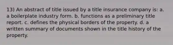 13) An abstract of title issued by a title insurance company is: a. a boilerplate industry form. b. functions as a preliminary title report. c. defines the physical borders of the property. d. a written summary of documents shown in the title history of the property.