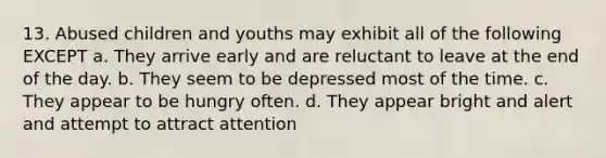 13. Abused children and youths may exhibit all of the following EXCEPT a. They arrive early and are reluctant to leave at the end of the day. b. They seem to be depressed most of the time. c. They appear to be hungry often. d. They appear bright and alert and attempt to attract attention