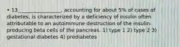 • 13_________________, accounting for about 5% of cases of diabetes, is characterized by a deficiency of insulin often attributable to an autoimmune destruction of the insulin-producing beta cells of the pancreas. 1) type 1 2) type 2 3) gestational diabetes 4) prediabetes