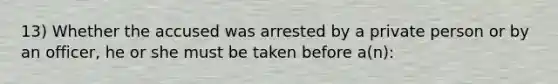 13) Whether the accused was arrested by a private person or by an officer, he or she must be taken before a(n):